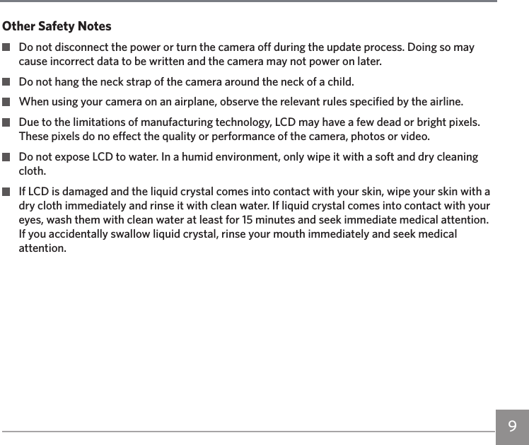 9Other Safety Notes  Do not disconnect the power or turn the camera off during the update process. Doing so may cause incorrect data to be written and the camera may not power on later.  Do not hang the neck strap of the camera around the neck of a child.  When using your camera on an airplane, observe the relevant rules specified by the airline.  Due to the limitations of manufacturing technology, LCD may have a few dead or bright pixels. These pixels do no effect the quality or performance of the camera, photos or video.  Do not expose LCD to water. In a humid environment, only wipe it with a soft and dry cleaning cloth.  If LCD is damaged and the liquid crystal comes into contact with your skin, wipe your skin with a dry cloth immediately and rinse it with clean water. If liquid crystal comes into contact with your eyes, wash them with clean water at least for 15 minutes and seek immediate medical attention. If you accidentally swallow liquid crystal, rinse your mouth immediately and seek medical attention.