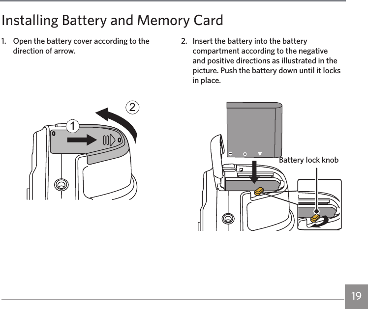 191.  Open the battery cover according to the direction of arrow.122.  Insert the battery into the battery compartment according to the negative and positive directions as illustrated in the picture. Push the battery down until it locks in place.Installing Battery and Memory CardBattery lock knob