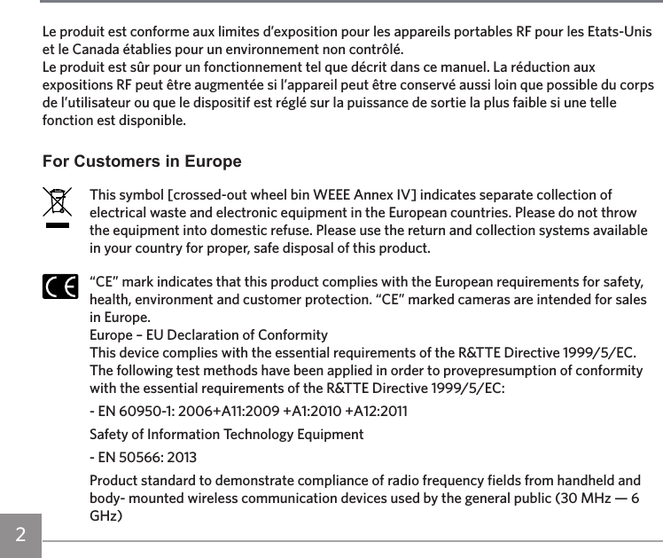 2Le produit est conforme aux limites d’exposition pour les appareils portables RF pour les Etats-Unis et le Canada établies pour un environnement non contrôlé.Le produit est sûr pour un fonctionnement tel que décrit dans ce manuel. La réduction aux expositions RF peut être augmentée si l’appareil peut être conservé aussi loin que possible du corps de l’utilisateur ou que le dispositif est réglé sur la puissance de sortie la plus faible si une telle fonction est disponible.For Customers in EuropeThis symbol [crossed-out wheel bin WEEE Annex IV] indicates separate collection of electrical waste and electronic equipment in the European countries. Please do not throw the equipment into domestic refuse. Please use the return and collection systems available in your country for proper, safe disposal of this product.“CE” mark indicates that this product complies with the European requirements for safety, health, environment and customer protection. “CE” marked cameras are intended for sales in Europe.Europe – EU Declaration of ConformityThis device complies with the essential requirements of the R&amp;TTE Directive 1999/5/EC. The following test methods have been applied in order to provepresumption of conformity with the essential requirements of the R&amp;TTE Directive 1999/5/EC:- EN 60950-1: 2006+A11:2009 +A1:2010 +A12:2011Safety of Information Technology Equipment- EN 50566: 2013Product standard to demonstrate compliance of radio frequency fields from handheld and body- mounted wireless communication devices used by the general public (30 MHz — 6 GHz)