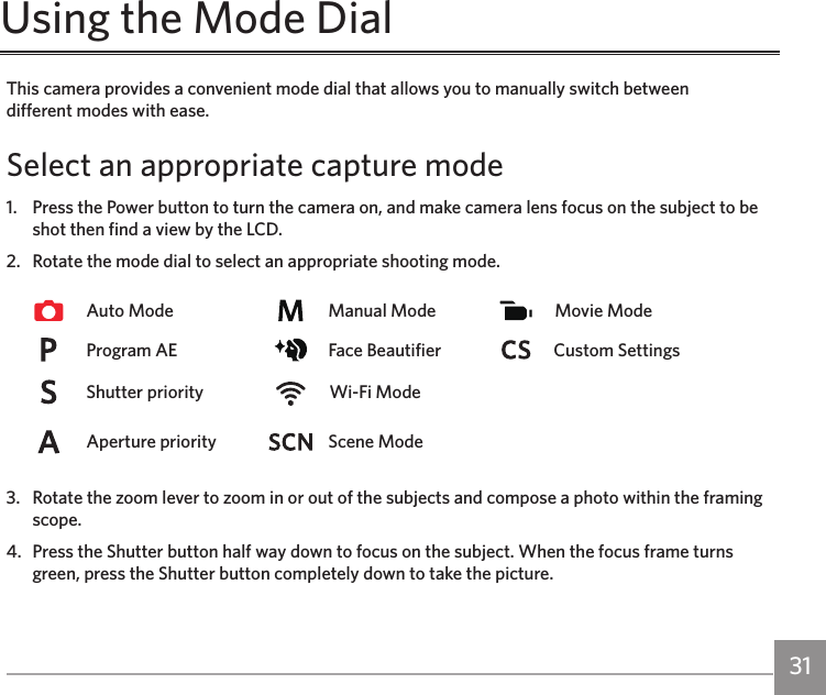 30 31This camera provides a convenient mode dial that allows you to manually switch between  different modes with ease.Select an appropriate capture mode1.   Press the Power button to turn the camera on, and make camera lens focus on the subject to be shot then find a view by the LCD.2.   Rotate the mode dial to select an appropriate shooting mode.Auto Mode Manual Mode Movie ModeProgram AE  Face Beautifier Custom SettingsShutter priority  Wi-Fi ModeAperture priority Scene Mode3.   Rotate the zoom lever to zoom in or out of the subjects and compose a photo within the framing scope.4.   Press the Shutter button half way down to focus on the subject. When the focus frame turns green, press the Shutter button completely down to take the picture.Using the Mode Dial