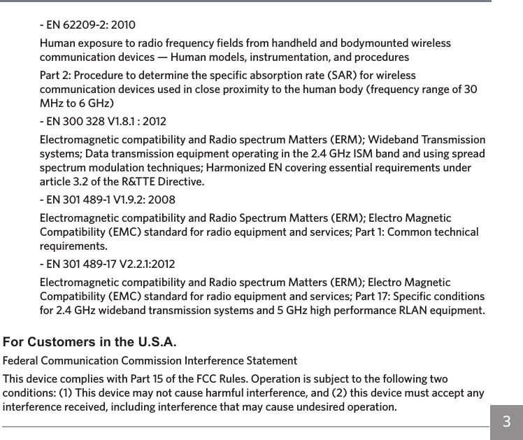 3- EN 62209-2: 2010Human exposure to radio frequency fields from handheld and bodymounted wireless communication devices — Human models, instrumentation, and proceduresPart 2: Procedure to determine the specific absorption rate (SAR) for wireless communication devices used in close proximity to the human body (frequency range of 30 MHz to 6 GHz)- EN 300 328 V1.8.1 : 2012Electromagnetic compatibility and Radio spectrum Matters (ERM); Wideband Transmission systems; Data transmission equipment operating in the 2.4 GHz ISM band and using spread spectrum modulation techniques; Harmonized EN covering essential requirements under article 3.2 of the R&amp;TTE Directive.- EN 301 489-1 V1.9.2: 2008Electromagnetic compatibility and Radio Spectrum Matters (ERM); Electro Magnetic Compatibility (EMC) standard for radio equipment and services; Part 1: Common technical requirements.- EN 301 489-17 V2.2.1:2012Electromagnetic compatibility and Radio spectrum Matters (ERM); Electro Magnetic Compatibility (EMC) standard for radio equipment and services; Part 17: Specific conditions for 2.4 GHz wideband transmission systems and 5 GHz high performance RLAN equipment.For Customers in the U.S.A.Federal Communication Commission Interference StatementThis device complies with Part 15 of the FCC Rules. Operation is subject to the following two conditions: (1) This device may not cause harmful interference, and (2) this device must accept any interference received, including interference that may cause undesired operation.