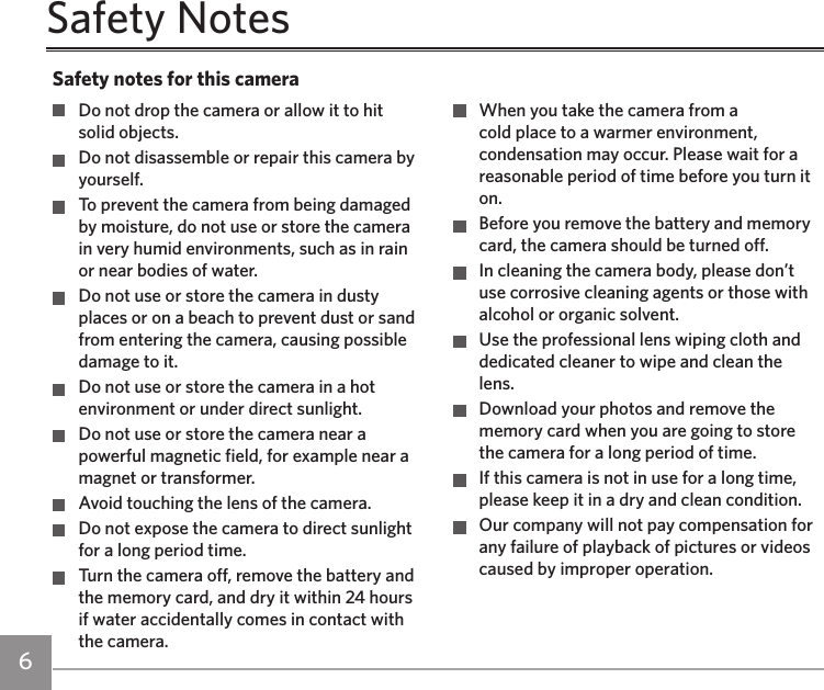 6 7Safety Notes  Do not drop the camera or allow it to hit solid objects.  Do not disassemble or repair this camera by yourself.  To prevent the camera from being damaged by moisture, do not use or store the camera in very humid environments, such as in rain or near bodies of water.  Do not use or store the camera in dusty places or on a beach to prevent dust or sand from entering the camera, causing possible damage to it.  Do not use or store the camera in a hot environment or under direct sunlight.  Do not use or store the camera near a powerful magnetic field, for example near a magnet or transformer.  Avoid touching the lens of the camera.  Do not expose the camera to direct sunlight for a long period time.  Turn the camera off, remove the battery and the memory card, and dry it within 24 hours if water accidentally comes in contact with the camera.  When you take the camera from a cold place to a warmer environment, condensation may occur. Please wait for a reasonable period of time before you turn it on.  Before you remove the battery and memory card, the camera should be turned off.  In cleaning the camera body, please don’t use corrosive cleaning agents or those with alcohol or organic solvent.  Use the professional lens wiping cloth and dedicated cleaner to wipe and clean the lens.  Download your photos and remove the memory card when you are going to store the camera for a long period of time.  If this camera is not in use for a long time, please keep it in a dry and clean condition.  Our company will not pay compensation for any failure of playback of pictures or videos caused by improper operation.Safety notes for this camera