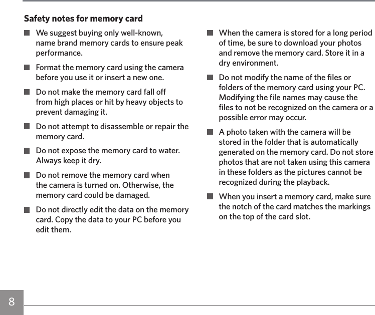8  We suggest buying only well-known, name brand memory cards to ensure peak performance.  Format the memory card using the camera before you use it or insert a new one.  Do not make the memory card fall off from high places or hit by heavy objects to prevent damaging it.  Do not attempt to disassemble or repair the memory card.  Do not expose the memory card to water. Always keep it dry.  Do not remove the memory card when the camera is turned on. Otherwise, the memory card could be damaged.  Do not directly edit the data on the memory card. Copy the data to your PC before you edit them.  When the camera is stored for a long period of time, be sure to download your photos and remove the memory card. Store it in a dry environment.  Do not modify the name of the files or folders of the memory card using your PC. Modifying the file names may cause the files to not be recognized on the camera or a possible error may occur.  A photo taken with the camera will be stored in the folder that is automatically generated on the memory card. Do not store photos that are not taken using this camera in these folders as the pictures cannot be recognized during the playback.  When you insert a memory card, make sure the notch of the card matches the markings on the top of the card slot.Safety notes for memory card