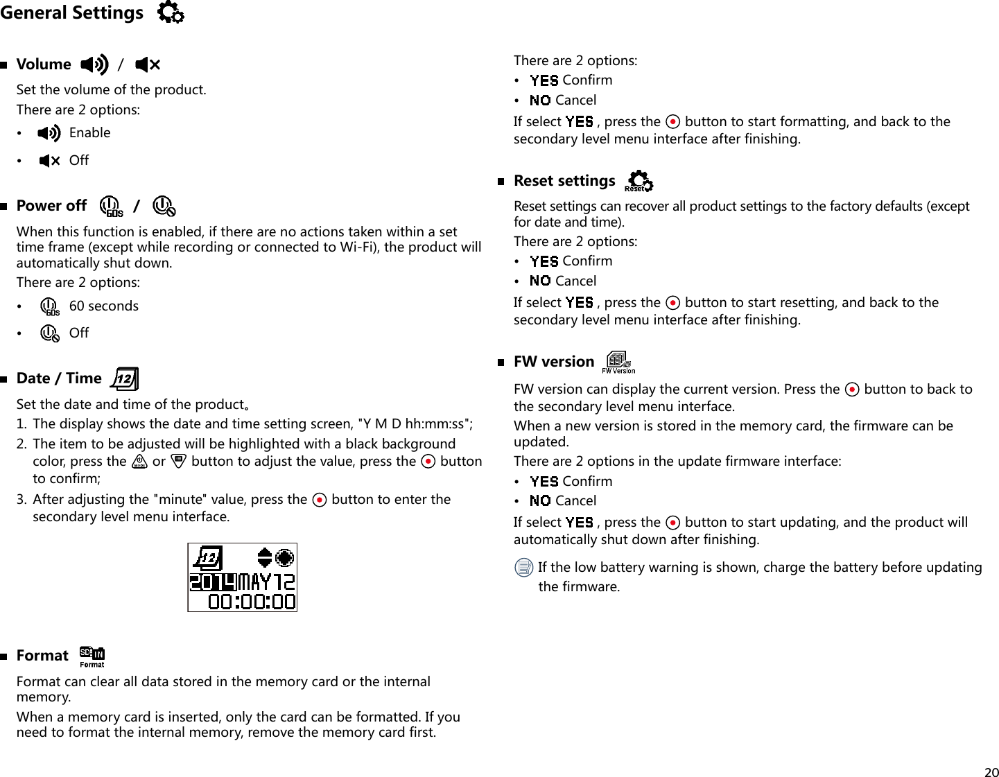 20General Settings Volume /Set the volume of the product.There are 2 options:•  Enable•  Off  Power off /When this function is enabled, if there are no actions taken within a set time frame (except while recording or connected to Wi-Fi), the product will automatically shut down.There are 2 options:•  60 seconds•  Off  Date / TimeSetthedateandtimeoftheproduct。1.  The display shows the date and time setting screen, &quot;Y M D hh:mm:ss&quot;;2.  The item to be adjusted will be highlighted with a black background color, press the   or   button to adjust the value, press the   button to confirm;3.  After adjusting the &quot;minute&quot; value, press the   button to enter the secondary level menu interface. FormatFormat can clear all data stored in the memory card or the internal memory.When a memory card is inserted, only the card can be formatted. If you need to format the internal memory, remove the memory card first.There are 2 options:•  Confirm•  CancelIf select  , press the   button to start formatting, and back to the secondary level menu interface after finishing.  Reset settingsReset settings can recover all product settings to the factory defaults (except  for date and time).There are 2 options:•  Confirm•  CancelIf select  , press the   button to start resetting, and back to the secondary level menu interface after finishing.  FW versionFW version can display the current version. Press the   button to back to the secondary level menu interface.When a new version is stored in the memory card, the firmware can be updated.There are 2 options in the update firmware interface:•  Confirm•  CancelIf select  , press the   button to start updating, and the product will automatically shut down after finishing. If the low battery warning is shown, charge the battery before updating the firmware.