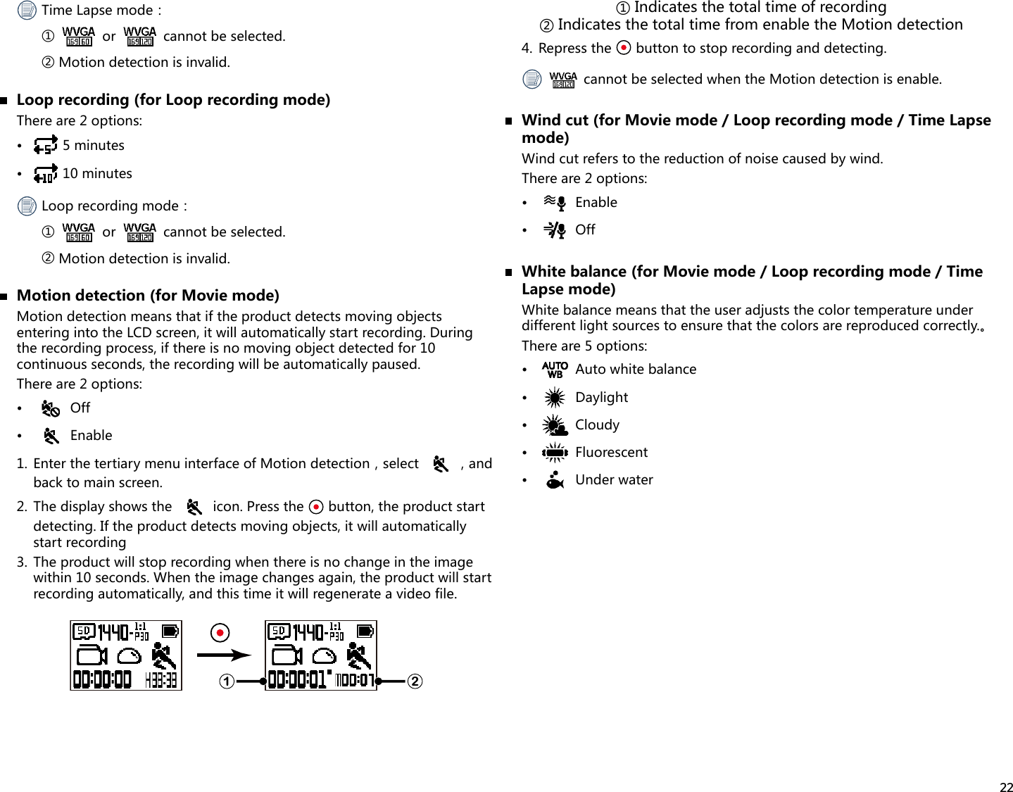 22TimeLapsemode：①    or   cannot be selected.②  Motion detection is invalid.  Loop recording (for Loop recording mode)There are 2 options:•  5 minutes•  10 minutesLooprecordingmode：①    or   cannot be selected.②  Motion detection is invalid.  Motion detection (for Movie mode)Motion detection means that if the product detects moving objects entering into the LCD screen, it will automatically start recording. During the recording process, if there is no moving object detected for 10 continuous seconds, the recording will be automatically paused.There are 2 options:•  Off•  Enable1.EnterthetertiarymenuinterfaceofMotiondetection，select ，andback to main screen.2.  The display shows the   icon. Press the   button, the product start detecting. If the product detects moving objects, it will automatically start recording3.  The product will stop recording when there is no change in the image within 10 seconds. When the image changes again, the product will start recording automatically, and this time it will regenerate a video file.1 2①Indicatesthetotaltimeofrecording②IndicatesthetotaltimefromenabletheMotiondetection4.  Repress the   button to stop recording and detecting.  cannot be selected when the Motion detection is enable.  Wind cut (for Movie mode / Loop recording mode / Time Lapse mode)Wind cut refers to the reduction of noise caused by wind.There are 2 options:•  Enable•  Off  White balance (for Movie mode / Loop recording mode / Time Lapse mode)White balance means that the user adjusts the color temperature under differentlightsourcestoensurethatthecolorsarereproducedcorrectly.。There are 5 options:•  Auto white balance•  Daylight•  Cloudy•  Fluorescent•  Under water
