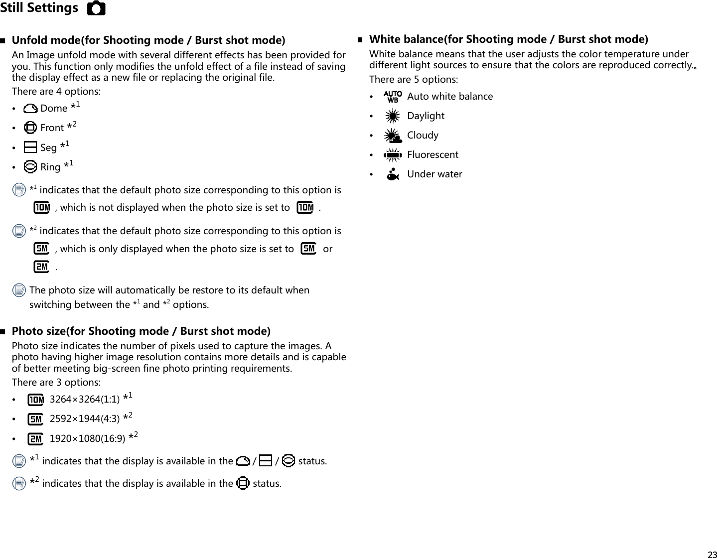 23Still Settings  Unfold mode(for Shooting mode / Burst shot mode)An Image unfold mode with several different effects has been provided for you. This function only modifies the unfold effect of a file instead of saving the display effect as a new file or replacing the original file.There are 4 options:•  Dome *1•  Front *2•  Seg *1•  Ring *1 *1 indicates that the default photo size corresponding to this option is , which is not displayed when the photo size is set to  . *2 indicates that the default photo size corresponding to this option is , which is only displayed when the photo size is set to   or . The photo size will automatically be restore to its default when switching between the *1 and *2 options.  Photo size(for Shooting mode / Burst shot mode)Photo size indicates the number of pixels used to capture the images. A photo having higher image resolution contains more details and is capable of better meeting big-screen fine photo printing requirements.There are 3 options:•  3264×3264(1:1) *1•  2592×1944(4:3) *2•  1920×1080(16:9) *2 *1 indicates that the display is available in the  / /  status. *2 indicates that the display is available in the   status.  White balance(for Shooting mode / Burst shot mode)White balance means that the user adjusts the color temperature under differentlightsourcestoensurethatthecolorsarereproducedcorrectly.。There are 5 options:•  Auto white balance•  Daylight•  Cloudy•  Fluorescent•  Under water
