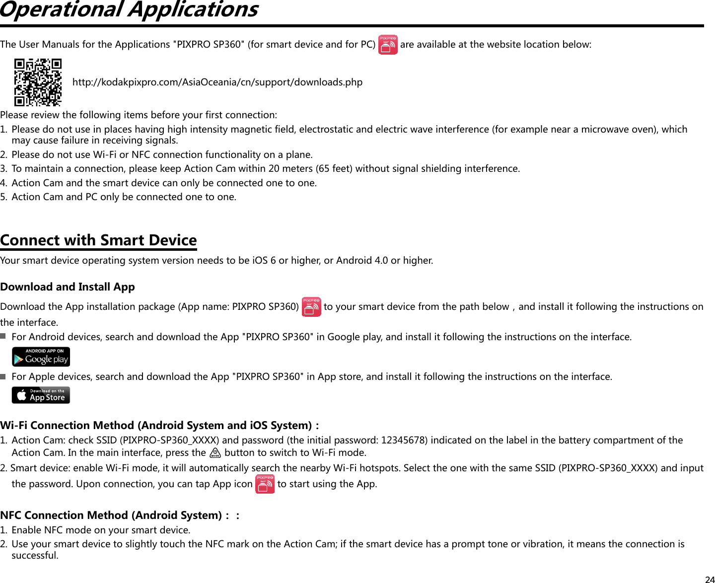 24Operational ApplicationsThe User Manuals for the Applications &quot;PIXPRO SP360&quot; (for smart device and for PC)   are available at the website location below:    http://kodakpixpro.com/AsiaOceania/cn/support/downloads.phpPlease review the following items before your first connection:1.  Please do not use in places having high intensity magnetic field, electrostatic and electric wave interference (for example near a microwave oven), which may cause failure in receiving signals.2.  Please do not use Wi-Fi or NFC connection functionality on a plane.3.  To maintain a connection, please keep Action Cam within 20 meters (65 feet) without signal shielding interference.4.  Action Cam and the smart device can only be connected one to one.5.  Action Cam and PC only be connected one to one.Connect with Smart DeviceYour smart device operating system version needs to be iOS 6 or higher, or Android 4.0 or higher.Download and Install AppDownload the App installation package (App name: PIXPRO SP360)  toyoursmartdevicefromthepathbelow，andinstallitfollowingtheinstructionsonthe interface.  For Android devices, search and download the App &quot;PIXPRO SP360&quot; in Google play, and install it following the instructions on the interface.  For Apple devices, search and download the App &quot;PIXPRO SP360&quot; in App store, and install it following the instructions on the interface.Wi-FiConnectionMethod(AndroidSystemandiOSSystem)：1.  Action Cam: check SSID (PIXPRO-SP360_XXXX) and password (the initial password: 12345678) indicated on the label in the battery compartment of the Action Cam. In the main interface, press the   button to switch to Wi-Fi mode.2. Smart device: enable Wi-Fi mode, it will automatically search the nearby Wi-Fi hotspots. Select the one with the same SSID (PIXPRO-SP360_XXXX) and input the password. Upon connection, you can tap App icon   to start using the App.NFCConnectionMethod(AndroidSystem)：：1.  Enable NFC mode on your smart device.2.  Use your smart device to slightly touch the NFC mark on the Action Cam; if the smart device has a prompt tone or vibration, it means the connection is successful.