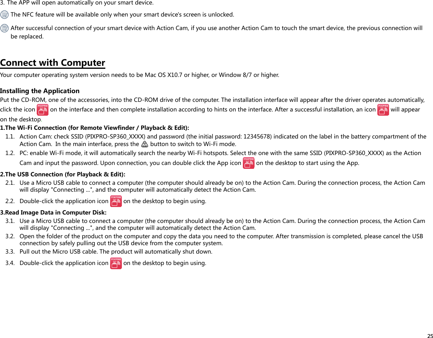 253.  The APP will open automatically on your smart device. The NFC feature will be available only when your smart device&apos;s screen is unlocked. After successful connection of your smart device with Action Cam, if you use another Action Cam to touch the smart device, the previous connection will be replaced.Connect with ComputerYour computer operating system version needs to be Mac OS X10.7 or higher, or Window 8/7 or higher.Installing the ApplicationPut the CD-ROM, one of the accessories, into the CD-ROM drive of the computer. The installation interface will appear after the driver operates automatically, click the icon   on the interface and then complete installation according to hints on the interface. After a successful installation, an icon   will appear on the desktop.1.The Wi-Fi Connection (for Remote Viewfinder / Playback &amp; Edit):1.1.  Action Cam: check SSID (PIXPRO-SP360_XXXX) and password (the initial password: 12345678) indicated on the label in the battery compartment of the Action Cam.  In the main interface, press the   button to switch to Wi-Fi mode.1.2.  PC: enable Wi-Fi mode, it will automatically search the nearby Wi-Fi hotspots. Select the one with the same SSID (PIXPRO-SP360_XXXX) as the Action Cam and input the password. Upon connection, you can double click the App icon   on the desktop to start using the App.2.The USB Connection (for Playback &amp; Edit):2.1.  Use a Micro USB cable to connect a computer (the computer should already be on) to the Action Cam. During the connection process, the Action Cam will display &quot;Connecting ...&quot;, and the computer will automatically detect the Action Cam.2.2.  Double-click the application icon   on the desktop to begin using.3.Read Image Data in Computer Disk:3.1.  Use a Micro USB cable to connect a computer (the computer should already be on) to the Action Cam. During the connection process, the Action Cam will display &quot;Connecting ...&quot;, and the computer will automatically detect the Action Cam.3.2.  Open the folder of the product on the computer and copy the data you need to the computer. After transmission is completed, please cancel the USB connection by safely pulling out the USB device from the computer system.3.3.  Pull out the Micro USB cable. The product will automatically shut down.3.4.  Double-click the application icon   on the desktop to begin using.