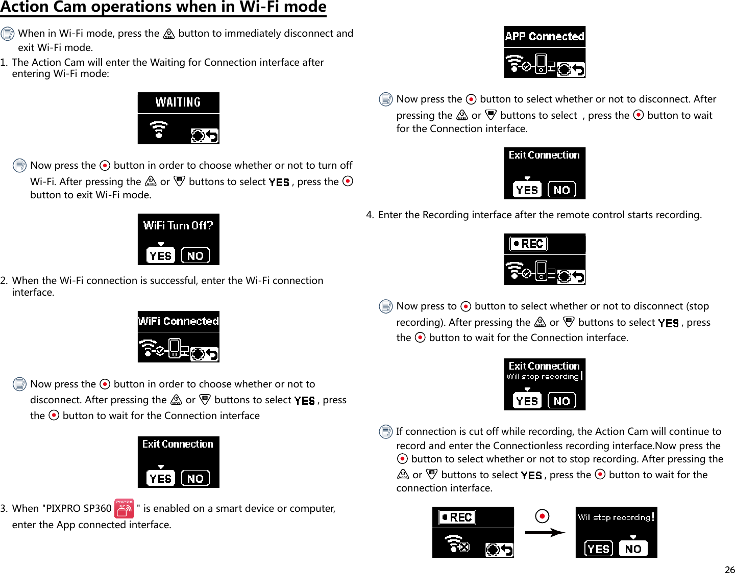 26Action Cam operations when in Wi-Fi mode When in Wi-Fi mode, press the   button to immediately disconnect and exit Wi-Fi mode.1.  The Action Cam will enter the Waiting for Connection interface after entering Wi-Fi mode: Now press the   button in order to choose whether or not to turn off Wi-Fi. After pressing the   or   buttons to select  , press the   button to exit Wi-Fi mode.2.  When the Wi-Fi connection is successful, enter the Wi-Fi connection interface. Now press the   button in order to choose whether or not to disconnect. After pressing the   or   buttons to select  , press the   button to wait for the Connection interface3.  When &quot;PIXPRO SP360  &quot; is enabled on a smart device or computer, enter the App connected interface. Now press the   button to select whether or not to disconnect. After pressing the   or   buttons to select  , press the   button to wait for the Connection interface.4.  Enter the Recording interface after the remote control starts recording. Now press to   button to select whether or not to disconnect (stop recording). After pressing the   or   buttons to select  , press the   button to wait for the Connection interface. If connection is cut off while recording, the Action Cam will continue to record and enter the Connectionless recording interface.Now press the  button to select whether or not to stop recording. After pressing the  or   buttons to select  , press the   button to wait for the connection interface. 