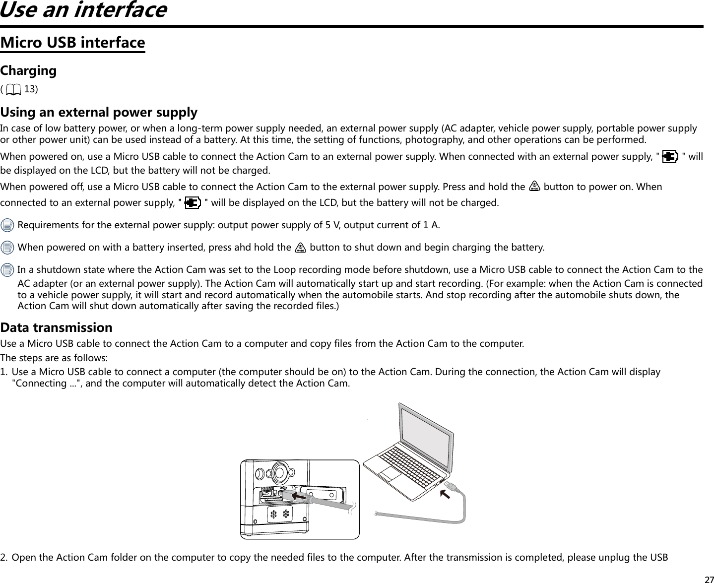 27Use an interfaceMicro USB interfaceCharging(  13)Using an external power supplyIn case of low battery power, or when a long-term power supply needed, an external power supply (AC adapter, vehicle power supply, portable power supply or other power unit) can be used instead of a battery. At this time, the setting of functions, photography, and other operations can be performed.When powered on, use a Micro USB cable to connect the Action Cam to an external power supply. When connected with an external power supply, &quot; &quot; will be displayed on the LCD, but the battery will not be charged.When powered off, use a Micro USB cable to connect the Action Cam to the external power supply. Press and hold the   button to power on. When connected to an external power supply, &quot; &quot; will be displayed on the LCD, but the battery will not be charged. Requirements for the external power supply: output power supply of 5 V, output current of 1 A. When powered on with a battery inserted, press ahd hold the   button to shut down and begin charging the battery.  In a shutdown state where the Action Cam was set to the Loop recording mode before shutdown, use a Micro USB cable to connect the Action Cam to the AC adapter (or an external power supply). The Action Cam will automatically start up and start recording. (For example: when the Action Cam is connected to a vehicle power supply, it will start and record automatically when the automobile starts. And stop recording after the automobile shuts down, the Action Cam will shut down automatically after saving the recorded files.)Data transmissionUse a Micro USB cable to connect the Action Cam to a computer and copy files from the Action Cam to the computer.The steps are as follows:1.  Use a Micro USB cable to connect a computer (the computer should be on) to the Action Cam. During the connection, the Action Cam will display &quot;Connecting ...&quot;, and the computer will automatically detect the Action Cam.2.  Open the Action Cam folder on the computer to copy the needed files to the computer. After the transmission is completed, please unplug the USB 