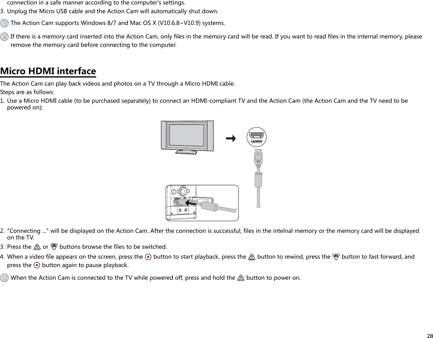 28connection in a safe manner according to the computer&apos;s settings.3.  Unplug the Micro USB cable and the Action Cam will automatically shut down. The Action Cam supports Windows 8/7 and Mac OS X (V10.6.8~V10.9) systems. If there is a memory card inserted into the Action Cam, only files in the memory card will be read. If you want to read files in the internal memory, please remove the memory card before connecting to the computer.Micro HDMI interfaceThe Action Cam can play back videos and photos on a TV through a Micro HDMI cable.Steps are as follows:1.  Use a Micro HDMI cable (to be purchased separately) to connect an HDMI-compliant TV and the Action Cam (the Action Cam and the TV need to be powered on);2.  &quot;Connecting ...&quot; will be displayed on the Action Cam. After the connection is successful, files in the intelnal memory or the memory card will be displayed on the TV.3.  Press the   or   buttons browse the files to be switched. 4.  When a video file appears on the screen, press the   button to start playback, press the   button to rewind, press the   button to fast forward, and press the   button again to pause playback.  When the Action Cam is connected to the TV while powered off, press and hold the   button to power on.