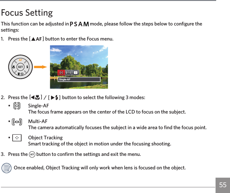 55Focus SettingThis function can be adjusted in         mode, please follow the steps below to configure the settings:1.  Press the AC button to enter the Focus menu.Single-AF2.  Press the AC / CA button to select the following 3 modes:•   Single-AF The focus frame appears on the center of the LCD to focus on the subject.•   Multi-AF The camera automatically focuses the subject in a wide area to find the focus point.•    Object Tracking Smart tracking of the object in motion under the focusing shooting.3.  Press the   button to confirm the settings and exit the menu. Once enabled, Object Tracking will only work when lens is focused on the object.