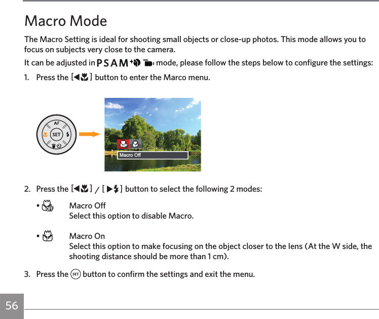 56Macro ModeThe Macro Setting is ideal for shooting small objects or close-up photos. This mode allows you to focus on subjects very close to the camera.It can be adjusted in             mode, please follow the steps below to configure the settings:1.  Press the AC button to enter the Marco menu.Macro Off2.  Press the AC / CA button to select the following 2 modes:•    Macro Off Select this option to disable Macro.•    Macro On Select this option to make focusing on the object closer to the lens (At the W side, the shooting distance should be more than 1 cm). 3.  Press the   button to confirm the settings and exit the menu.