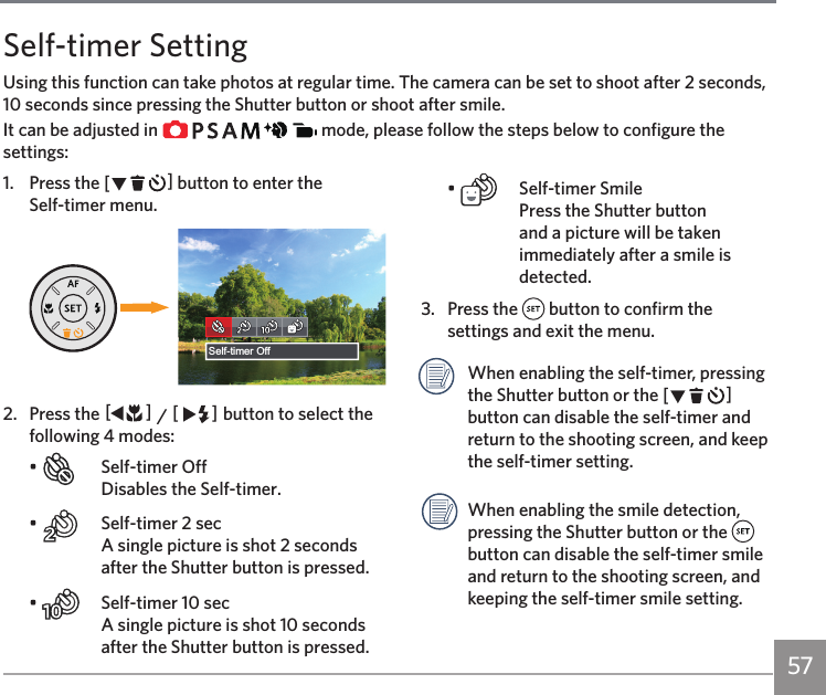 57Self-timer SettingUsing this function can take photos at regular time. The camera can be set to shoot after 2 seconds, 10 seconds since pressing the Shutter button or shoot after smile.It can be adjusted in               mode, please follow the steps below to configure the settings:1.  Press the CA button to enter the  Self-timer menu.Self-timer Off2.  Press the AC / CA button to select the following 4 modes:•    Self-timer Off Disables the Self-timer.•    Self-timer 2 sec  A single picture is shot 2 seconds after the Shutter button is pressed.•    Self-timer 10 sec  A single picture is shot 10 seconds after the Shutter button is pressed.•    Self-timer Smile Press the Shutter button and a picture will be taken immediately after a smile is detected.3.  Press the   button to confirm the settings and exit the menu. When enabling the self-timer, pressing the Shutter button or the CA button can disable the self-timer and return to the shooting screen, and keep the self-timer setting.When enabling the smile detection, pressing the Shutter button or the   button can disable the self-timer smile and return to the shooting screen, and keeping the self-timer smile setting.