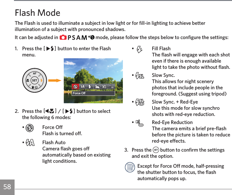 58Flash ModeThe Flash is used to illuminate a subject in low light or for fill-in lighting to achieve better illumination of a subject with pronounced shadows.It can be adjusted in             mode, please follow the steps below to configure the settings:1.  Press the CA button to enter the Flash menu.଎ܠ昘旅ਘ⥺斿ҰForce Off2.  Press the AC / CA button to select the following 6 modes:•    Force Off Flash is turned off.•    Flash Auto Camera flash goes off automatically based on existing light conditions.•    Fill Flash The flash will engage with each shot even if there is enough available light to take the photo without flash.•    Slow Sync. This allows for night scenery photos that include people in the foreground. (Suggest using tripod)•    Slow Sync. + Red-Eye Use this mode for slow synchro shots with red-eye reduction.•    Red-Eye Reduction  The camera emits a brief pre-flash before the picture is taken to reduce red-eye effects.3.  Press the   button to confirm the settings and exit the option.Except for Force Off mode, half-pressing the shutter button to focus, the flash automatically pops up.