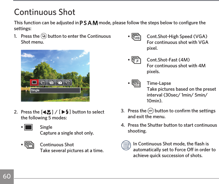 60Continuous ShotThis function can be adjusted in         mode, please follow the steps below to configure the settings:1.  Press the   button to enter the Continuous Shot menu.Single2.  Press the AC / CA button to select the following 5 modes:•   Single Capture a single shot only.•    Continuous Shot Take several pictures at a time.•    Cont.Shot-High Speed (VGA) For continuous shot with VGA pixel.•    Cont.Shot-Fast (4M)  For continuous shot with 4M pixels.•   Time-Lapse Take pictures based on the preset interval (30sec/ 1min/ 5min/ 10min).3.  Press the   button to confirm the settings and exit the menu. 4.  Press the Shutter button to start continuous shooting. In Continuous Shot mode, the flash is automatically set to Force Off in order to achieve quick succession of shots.