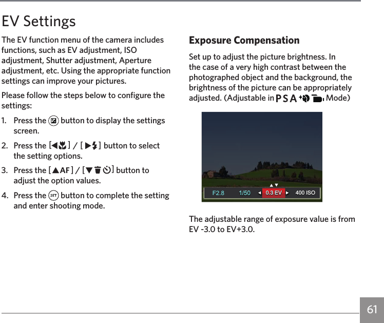 61Please follow the steps below to configure the settings:1.  Press the   button to display the settings screen.2.  Press the AC / CA button to select the setting options.3.  Press the AC / CA button to adjust the option values.4.  Press the   button to complete the setting and enter shooting mode.Exposure CompensationSet up to adjust the picture brightness. In the case of a very high contrast between the photographed object and the background, the brightness of the picture can be appropriately adjusted. (Adjustable in           Mode)1/50400 ISO1/50400 ISO0.3 EV0.3 EVF2.8F2.8The adjustable range of exposure value is from EV -3.0 to EV+3.0.EV SettingsThe EV function menu of the camera includes functions, such as EV adjustment, ISO adjustment, Shutter adjustment, Aperture adjustment, etc. Using the appropriate function settings can improve your pictures.