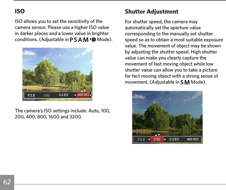62ISOISO allows you to set the sensitivity of the camera sensor. Please use a higher ISO value in darker places and a lower value in brighter conditions. (Adjustable in           Mode).1/501/500.3 EV 400 ISO0.3 EV 400 ISOF2.8F2.8The camera’s ISO settings include: Auto, 100, 200, 400, 800, 1600 and 3200.Shutter AdjustmentFor shutter speed, the camera may automatically set the aperture value corresponding to the manually set shutter speed so as to obtain a most suitable exposure value. The movement of object may be shown by adjusting the shutter speed. High shutter value can make you clearly capture the movement of fast moving object while low shutter value can allow you to take a picture for fact moving object with a strong sense of movement. (Adjustable in     Mode).-1.0 EV1/50400 ISO1/50400 ISO0.3 EV0.3 EVF2.8F2.8