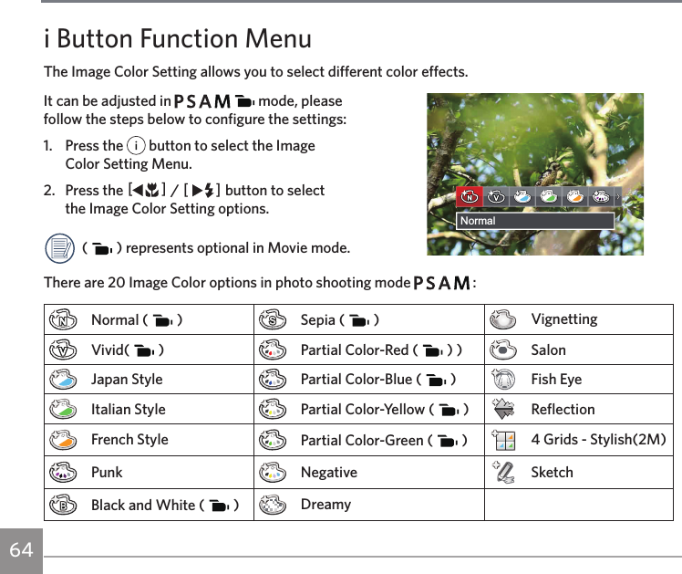 64 6564i Button Function MenuThe Image Color Setting allows you to select different color effects.It can be adjusted in           mode, please  follow the steps below to configure the settings:1.  Press the   button to select the Image  Color Setting Menu. 2.  Press the AC / CA button to select  the Image Color Setting options.(   ) represents optional in Movie mode.There are 20 Image Color options in photo shooting mode         :Normal (   ) Sepia (   ) VignettingVivid(   ) Partial Color-Red (   ) ) SalonJapan Style Partial Color-Blue (   ) Fish EyeItalian Style Partial Color-Yellow (   ) ReflectionFrench Style Partial Color-Green (   ) 4 Grids - Stylish(2M)Punk Negative SketchBlack and White (   ) DreamyNormal