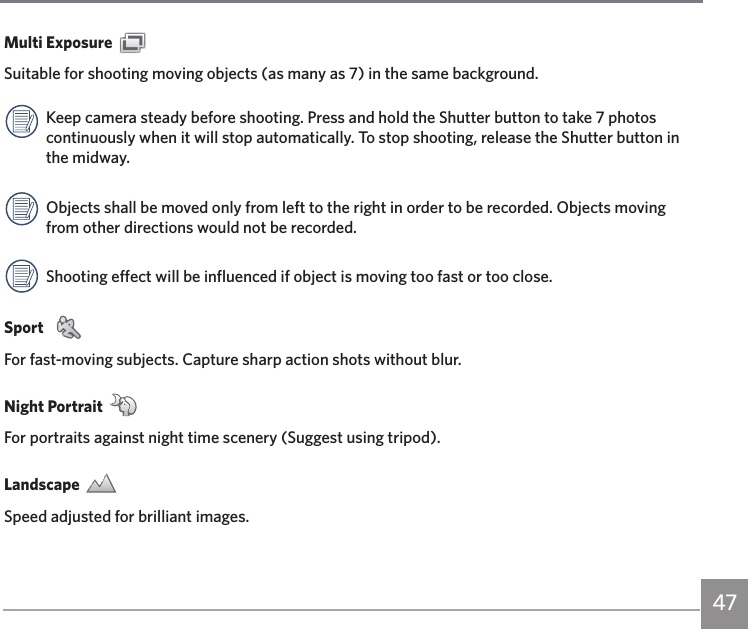 47Multi Exposure Suitable for shooting moving objects (as many as 7) in the same background.Keep camera steady before shooting. Press and hold the Shutter button to take 7 photos continuously when it will stop automatically. To stop shooting, release the Shutter button in the midway.Objects shall be moved only from left to the right in order to be recorded. Objects moving from other directions would not be recorded.Shooting effect will be influenced if object is moving too fast or too close.Sport  For fast-moving subjects. Capture sharp action shots without blur.Night Portrait For portraits against night time scenery (Suggest using tripod). Landscape Speed adjusted for brilliant images.