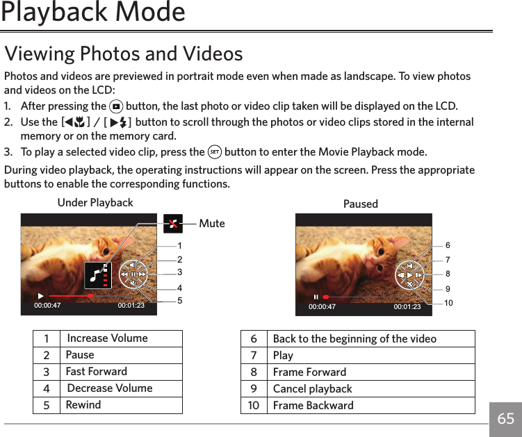 64 65Viewing Photos and VideosPhotos and videos are previewed in portrait mode even when made as landscape. To view photos and videos on the LCD:1.  After pressing the   button, the last photo or video clip taken will be displayed on the LCD.2.  Use the AC / CA button to scroll through the photos or video clips stored in the internal memory or on the memory card.3.  To play a selected video clip, press the   button to enter the Movie Playback mode.During video playback, the operating instructions will appear on the screen. Press the appropriate buttons to enable the corresponding functions.MuteUnder Playback Paused00:00:47 00:01:231234500:00:47 00:01:236789101Increase Volume 6 Back to the beginning of the video 2Pause 7 Play3Fast Forward 8 Frame Forward  4Decrease Volume 9 Cancel playback5Rewind 10 Frame BackwardPlayback Mode