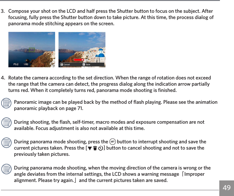 493.  Compose your shot on the LCD and half press the Shutter button to focus on the subject. After focusing, fully press the Shutter button down to take picture. At this time, the process dialog of panorama mode stitching appears on the screen.   4.   Rotate the camera according to the set direction. When the range of rotation does not exceed the range that the camera can detect, the progress dialog along the indication arrow partially turns red. When it completely turns red, panorama mode shooting is finished.Panoramic image can be played back by the method of flash playing. Please see the animation panoramic playback on page 71.During shooting, the flash, self-timer, macro modes and exposure compensation are not available. Focus adjustment is also not available at this time.During panorama mode shooting, press the   button to interrupt shooting and save the current pictures taken. Press the CA button to cancel shooting and not to save the previously taken pictures.During panorama mode shooting, when the moving direction of the camera is wrong or the angle deviates from the internal settings, the LCD shows a warning message「Improper alignment. Please try again.」and the current pictures taken are saved.