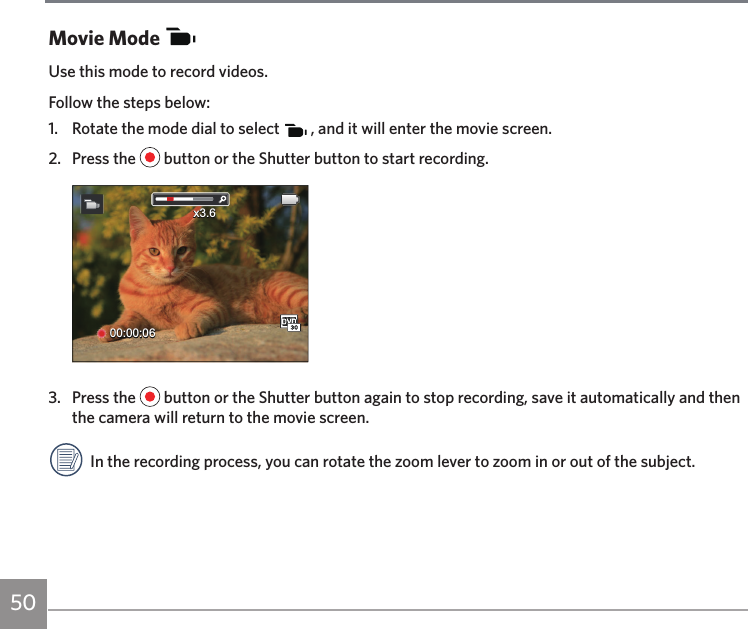 50Movie ModeUse this mode to record videos.Follow the steps below:1.  Rotate the mode dial to select   , and it will enter the movie screen.2.  Press the   button or the Shutter button to start recording.00:00:06x3.63.  Press the   button or the Shutter button again to stop recording, save it automatically and then the camera will return to the movie screen.In the recording process, you can rotate the zoom lever to zoom in or out of the subject.