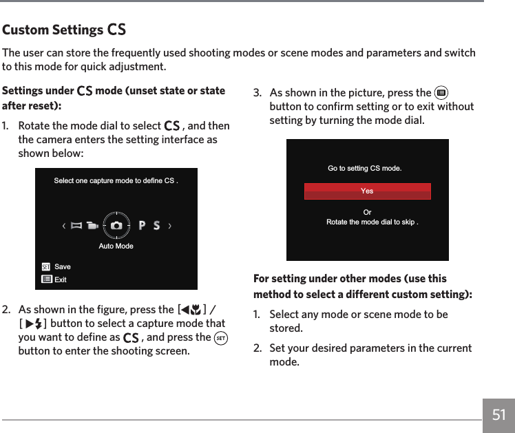 51Settings under   mode (unset state or state after reset):1.  Rotate the mode dial to select   , and then the camera enters the setting interface as shown below:Select one capture mode to define CS .Auto ModeSaveExit2.  As shown in the figure, press the AC / CA button to select a capture mode that you want to define as   , and press the button to enter the shooting screen.3.  As shown in the picture, press the   button to confirm setting or to exit without setting by turning the mode dial.           Rotate the mode dial to skip .Go to setting CS mode.YesOrFor setting under other modes (use this method to select a different custom setting):1.   Select any mode or scene mode to be stored.2.   Set your desired parameters in the current mode.Custom SettingsThe user can store the frequently used shooting modes or scene modes and parameters and switch to this mode for quick adjustment.