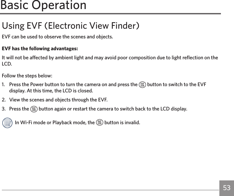 52 53Basic OperationUsing EVF (Electronic View Finder)EVF can be used to observe the scenes and objects.EVF has the following advantages:It will not be affected by ambient light and may avoid poor composition due to light reflection on the LCD.Follow the steps below:1.  Press the Power button to turn the camera on and press the   button to switch to the EVF display. At this time, the LCD is closed.2.   View the scenes and objects through the EVF.3.   Press the   button again or restart the camera to switch back to the LCD display.In Wi-Fi mode or Playback mode, the   button is invalid.