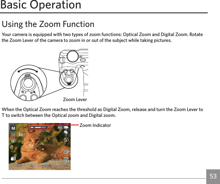 52 53Basic OperationUsing the Zoom FunctionYour camera is equipped with two types of zoom functions: Optical Zoom and Digital Zoom. Rotate the Zoom Lever of the camera to zoom in or out of the subject while taking pictures.Zoom LeverWhen the Optical Zoom reaches the threshold as Digital Zoom, release and turn the Zoom Lever to T to switch between the Optical zoom and Digital zoom.Zoom Indicator