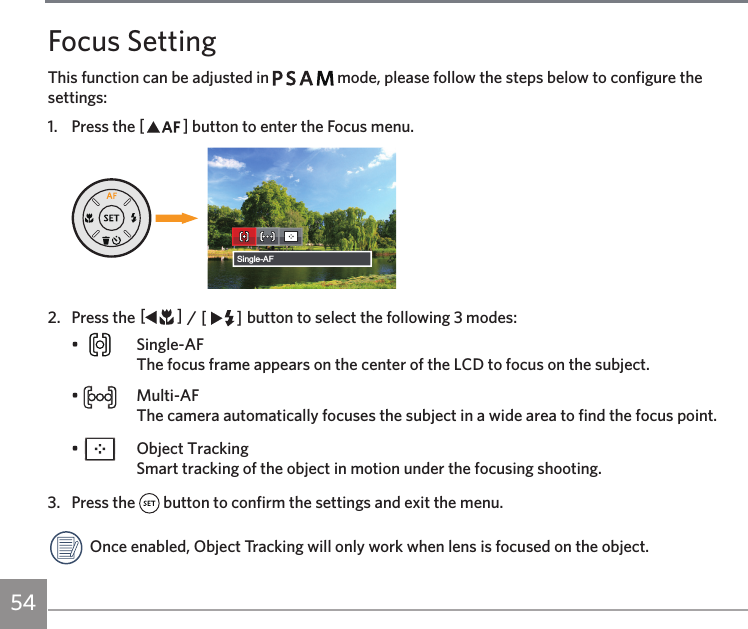 54Focus SettingThis function can be adjusted in         mode, please follow the steps below to configure the settings:1.  Press the AC button to enter the Focus menu.Single-AF2.  Press the AC / CA button to select the following 3 modes:•   Single-AF The focus frame appears on the center of the LCD to focus on the subject.•   Multi-AF The camera automatically focuses the subject in a wide area to find the focus point.•    Object Tracking Smart tracking of the object in motion under the focusing shooting.3.  Press the   button to confirm the settings and exit the menu. Once enabled, Object Tracking will only work when lens is focused on the object.