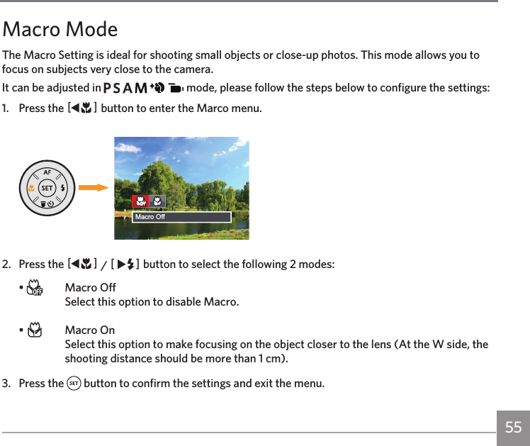 55Macro ModeThe Macro Setting is ideal for shooting small objects or close-up photos. This mode allows you to focus on subjects very close to the camera.It can be adjusted in             mode, please follow the steps below to configure the settings:1.  Press the AC button to enter the Marco menu.Macro Off2.  Press the AC / CA button to select the following 2 modes:•    Macro Off Select this option to disable Macro.•    Macro On Select this option to make focusing on the object closer to the lens (At the W side, the shooting distance should be more than 1 cm). 3.  Press the   button to confirm the settings and exit the menu.