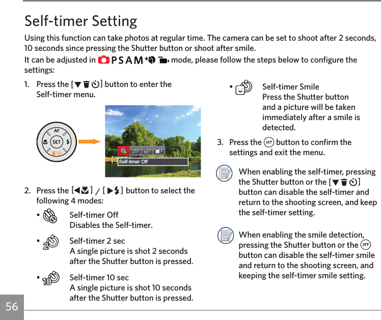 56Self-timer SettingUsing this function can take photos at regular time. The camera can be set to shoot after 2 seconds, 10 seconds since pressing the Shutter button or shoot after smile.It can be adjusted in               mode, please follow the steps below to configure the settings:1.  Press the CA button to enter the  Self-timer menu.Self-timer Off2.  Press the AC / CA button to select the following 4 modes:•    Self-timer Off Disables the Self-timer.•    Self-timer 2 sec  A single picture is shot 2 seconds after the Shutter button is pressed.•    Self-timer 10 sec  A single picture is shot 10 seconds after the Shutter button is pressed.•    Self-timer Smile Press the Shutter button and a picture will be taken immediately after a smile is detected.3.  Press the   button to confirm the settings and exit the menu. When enabling the self-timer, pressing the Shutter button or the CA button can disable the self-timer and return to the shooting screen, and keep the self-timer setting.When enabling the smile detection, pressing the Shutter button or the   button can disable the self-timer smile and return to the shooting screen, and keeping the self-timer smile setting.