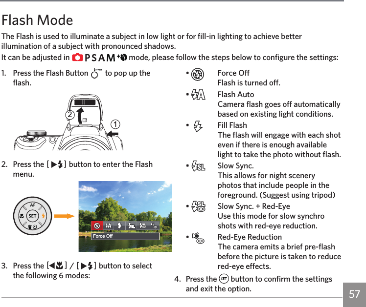 57Flash ModeThe Flash is used to illuminate a subject in low light or for fill-in lighting to achieve better illumination of a subject with pronounced shadows.It can be adjusted in             mode, please follow the steps below to configure the settings:1.  Press the Flash Button   to pop up the flash.212.  Press the CA button to enter the Flash menu.଎ܠ昘旅ਘ⥺斿ҰForce Off3.  Press the AC / CA button to select the following 6 modes:•    Force Off Flash is turned off.•    Flash Auto Camera flash goes off automatically based on existing light conditions.•    Fill Flash The flash will engage with each shot even if there is enough available light to take the photo without flash.•    Slow Sync. This allows for night scenery photos that include people in the foreground. (Suggest using tripod)•    Slow Sync. + Red-Eye Use this mode for slow synchro shots with red-eye reduction.•    Red-Eye Reduction  The camera emits a brief pre-flash before the picture is taken to reduce red-eye effects.4.  Press the   button to confirm the settings and exit the option.