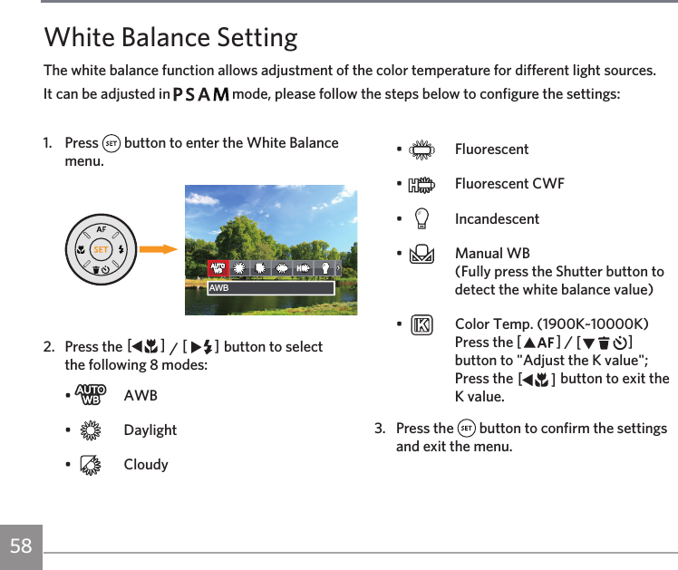 58White Balance SettingThe white balance function allows adjustment of the color temperature for different light sources. It can be adjusted in         mode, please follow the steps below to configure the settings:1. Press   button to enter the White Balance menu.଎ܠ昘旅AWBAWB2.  Press the AC / CA button to select the following 8 modes:•   AWB•   Daylight•   Cloudy•   Fluorescent•    Fluorescent CWF•   Incandescent•    Manual WB  (Fully press the Shutter button to detect the white balance value)•    Color Temp. (1900K~10000K)  Press the AC / CA button to &quot;Adjust the K value&quot;; Press the AC button to exit the K value.3.  Press the   button to confirm the settings and exit the menu. 