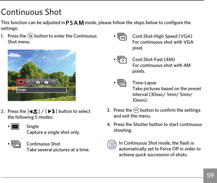 59Continuous ShotThis function can be adjusted in         mode, please follow the steps below to configure the settings:1.  Press the   button to enter the Continuous Shot menu.Single2.  Press the AC / CA button to select the following 5 modes:•   Single Capture a single shot only.•    Continuous Shot Take several pictures at a time.•    Cont.Shot-High Speed (VGA) For continuous shot with VGA pixel.•    Cont.Shot-Fast (4M)  For continuous shot with 4M pixels.•   Time-Lapse Take pictures based on the preset interval (30sec/ 1min/ 5min/ 10min).3.  Press the   button to confirm the settings and exit the menu. 4.  Press the Shutter button to start continuous shooting. In Continuous Shot mode, the flash is automatically set to Force Off in order to achieve quick succession of shots.