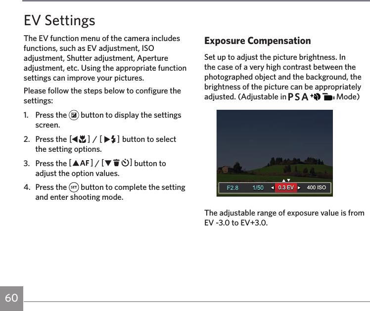 60Please follow the steps below to configure the settings:1.  Press the   button to display the settings screen.2.  Press the AC / CA button to select the setting options.3.  Press the AC / CA button to adjust the option values.4.  Press the   button to complete the setting and enter shooting mode.Exposure CompensationSet up to adjust the picture brightness. In the case of a very high contrast between the photographed object and the background, the brightness of the picture can be appropriately adjusted. (Adjustable in           Mode)1/50400 ISO1/50400 ISO0.3 EV0.3 EVF2.8F2.8The adjustable range of exposure value is from EV -3.0 to EV+3.0.EV SettingsThe EV function menu of the camera includes functions, such as EV adjustment, ISO adjustment, Shutter adjustment, Aperture adjustment, etc. Using the appropriate function settings can improve your pictures.