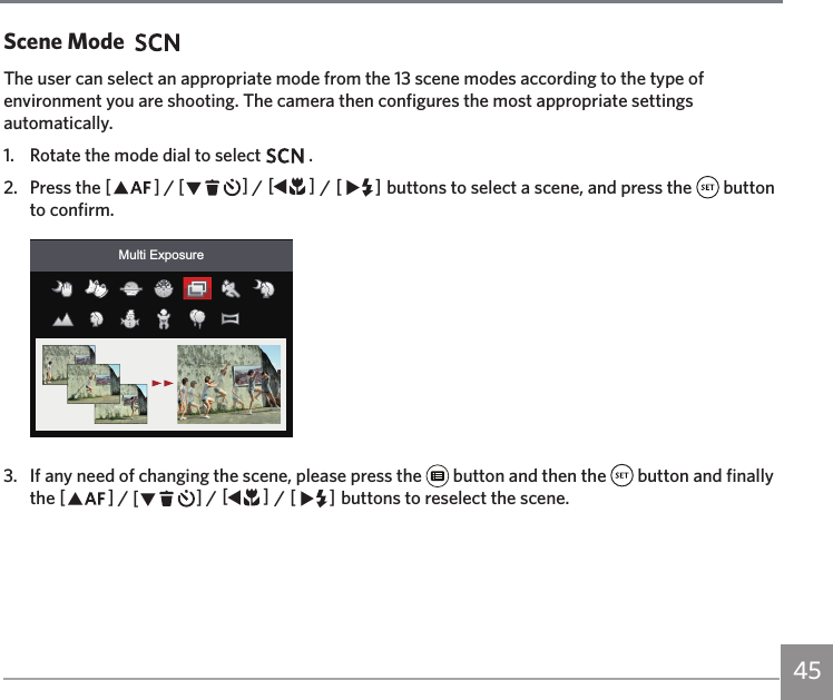 45Scene ModeThe user can select an appropriate mode from the 13 scene modes according to the type of environment you are shooting. The camera then configures the most appropriate settings automatically.1.  Rotate the mode dial to select   .2.  Press the AC / CA / AC / CA buttons to select a scene, and press the   button to confirm.Multi Exposure3.  If any need of changing the scene, please press the   button and then the   button and finally the AC / CA / AC / CA buttons to reselect the scene.