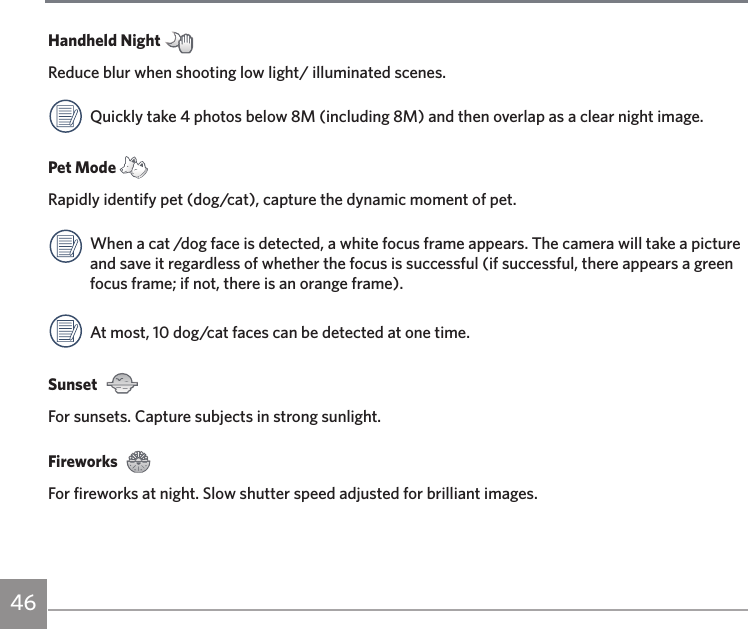 46Handheld Night Reduce blur when shooting low light/ illuminated scenes.Quickly take 4 photos below 8M (including 8M) and then overlap as a clear night image.Pet Mode Rapidly identify pet (dog/cat), capture the dynamic moment of pet.When a cat /dog face is detected, a white focus frame appears. The camera will take a picture and save it regardless of whether the focus is successful (if successful, there appears a green focus frame; if not, there is an orange frame).At most, 10 dog/cat faces can be detected at one time.Sunset  For sunsets. Capture subjects in strong sunlight.Fireworks For fireworks at night. Slow shutter speed adjusted for brilliant images.