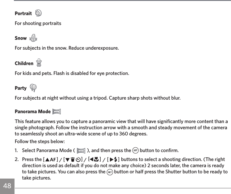 48Portrait For shooting portraitsSnow For subjects in the snow. Reduce underexposure.ChildrenFor kids and pets. Flash is disabled for eye protection.Party For subjects at night without using a tripod. Capture sharp shots without blur.Panorama Mode This feature allows you to capture a panoramic view that will have significantly more content than a single photograph. Follow the instruction arrow with a smooth and steady movement of the camera to seamlessly shoot an ultra-wide scene of up to 360 degrees.Follow the steps below:1.  Select Panorama Mode (   ), and then press the   button to confirm.2.  Press the AC / CA / AC / CA buttons to select a shooting direction. (The right direction is used as default if you do not make any choice) 2 seconds later, the camera is ready to take pictures. You can also press the   button or half press the Shutter button to be ready to take pictures.