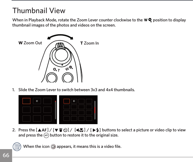 66Thumbnail ViewWhen in Playback Mode, rotate the Zoom Lever counter clockwise to the   position to display thumbnail images of the photos and videos on the screen. W Zoom Out T Zoom In1.  Slide the Zoom Lever to switch between 3x3 and 4x4 thumbnails.  2.  Press the AC / CA /  AC / CA buttons to select a picture or video clip to view and press the   button to restore it to the original size.When the icon   appears, it means this is a video file.