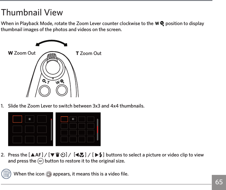 6564 65Thumbnail ViewWhen in Playback Mode, rotate the Zoom Lever counter clockwise to the   position to display thumbnail images of the photos and videos on the screen. W Zoom Out T Zoom Out1.  Slide the Zoom Lever to switch between 3x3 and 4x4 thumbnails.  2.  Press the AC / CA /  AC / CA buttons to select a picture or video clip to view and press the   button to restore it to the original size.When the icon   appears, it means this is a video file.