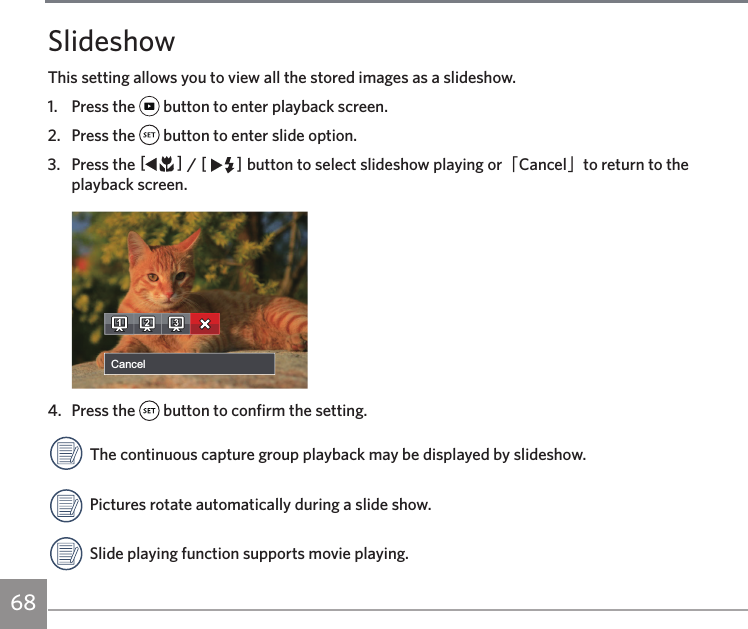 68SlideshowThis setting allows you to view all the stored images as a slideshow.1.  Press the   button to enter playback screen.2.  Press the   button to enter slide option.3.  Press the AC / CA button to select slideshow playing or「Cancel」to return to the playback screen.Cancel4.  Press the   button to confirm the setting.The continuous capture group playback may be displayed by slideshow.Pictures rotate automatically during a slide show.Slide playing function supports movie playing.