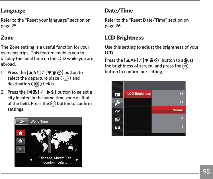 95LanguageRefer to the “Reset your language” section on page 25. ZoneThe Zone setting is a useful function for your overseas trips. This feature enables you to display the local time on the LCD while you are abroad.1.  Press the AC / CA button to select the departure place ( ) and destination ( ) fields.2.  Press the AC / CA button to select a city located in the same time zone as that of the field. Press the   button to confirm settings.Date/TimeRefer to the “Reset Date/Time” section on page 26.LCD BrightnessUse this setting to adjust the brightness of your LCD.Press the AC / CA button to adjust the brightness of screen, and press the   button to confirm our setting.LCD Brightness Bcfa U`+2-2+1-1Normal