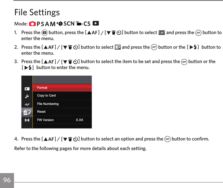 96File SettingsMode:                   1.  Press the   button, press the AC / CA button to select   and press the   button to enter the menu.2.  Press the AC / CA button to select   and press the   button or the CA  button to enter the menu.3.  Press the AC / CA button to select the item to be set and press the   button or the CA  button to enter the menu.FormatFile NumberingCopy to CardResetFW Version X.XX4.  Press the AC / CA button to select an option and press the   button to confirm.Refer to the following pages for more details about each setting.