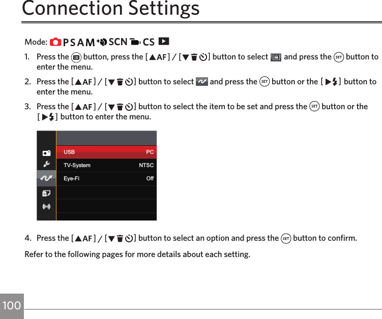 100 101Connection SettingsMode:                   1.  Press the   button, press the AC / CA button to select   and press the   button to enter the menu.2.  Press the AC / CA button to select   and press the   button or the CA button to enter the menu.3.  Press the AC / CA button to select the item to be set and press the   button or the CA button to enter the menu.USB PCTV-System NTSCEye-Fi Off4.  Press the AC / CA button to select an option and press the   button to confirm.Refer to the following pages for more details about each setting.