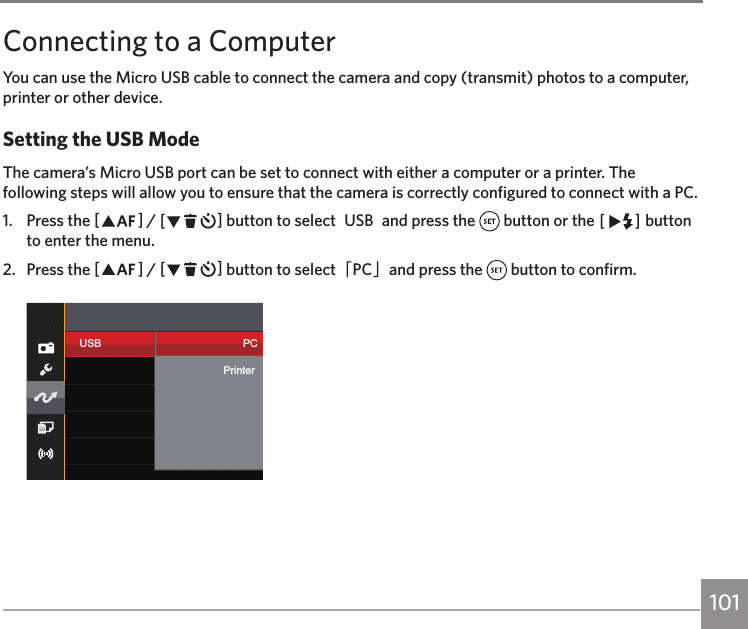 101100 101Connecting to a ComputerYou can use the Micro USB cable to connect the camera and copy (transmit) photos to a computer, printer or other device.Setting the USB ModeThe camera’s Micro USB port can be set to connect with either a computer or a printer. The following steps will allow you to ensure that the camera is correctly configured to connect with a PC.1.  Press the AC / CA button to select「USB「and press the   button or the CA button to enter the menu.2.  Press the AC / CA button to select「PC」and press the   button to confirm.USB PCPrinter