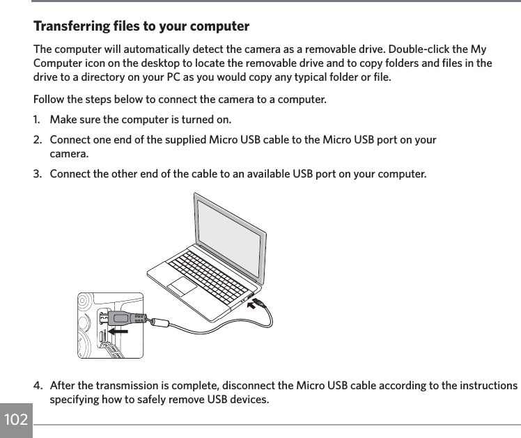 102Transferring files to your computerThe computer will automatically detect the camera as a removable drive. Double-click the My Computer icon on the desktop to locate the removable drive and to copy folders and files in the drive to a directory on your PC as you would copy any typical folder or file.Follow the steps below to connect the camera to a computer.1.  Make sure the computer is turned on.2.  Connect one end of the supplied Micro USB cable to the Micro USB port on your  camera.3.  Connect the other end of the cable to an available USB port on your computer.4.  After the transmission is complete, disconnect the Micro USB cable according to the instructions specifying how to safely remove USB devices.