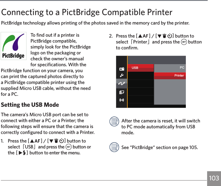 103To find out if a printer is PictBridge compatible, simply look for the PictBridge logo on the packaging or check the owner’s manual for specifications. With the PictBridge function on your camera, you can print the captured photos directly to a PictBridge compatible printer using the supplied Micro USB cable, without the need for a PC.Setting the USB ModeThe camera’s Micro USB port can be set to connect with either a PC or a Printer; the following steps will ensure that the camera is correctly configured to connect with a Printer.1.  Press the AC / CA button to select「USB」and press the   button or the CA button to enter the menu.2.  Press the AC / CA button to select「Printer」and press the   button to confirm.USB PCPrinterAfter the camera is reset, it will switch to PC mode automatically from USB mode.See “PictBridge“ section on page 105.Connecting to a PictBridge Compatible PrinterPictBridge technology allows printing of the photos saved in the memory card by the printer. 