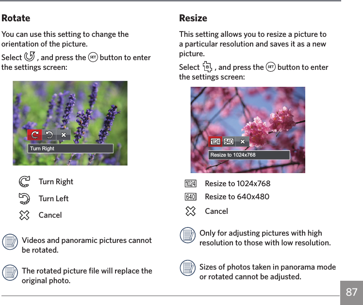 87RotateYou can use this setting to change the orientation of the picture.Select   , and press the   button to enter the settings screen:Turn RightTurn RightTurn LeftCancelVideos and panoramic pictures cannot be rotated.The rotated picture file will replace the original photo.ResizeThis setting allows you to resize a picture to a particular resolution and saves it as a new picture.Select   , and press the   button to enter the settings screen:Resize to 1024x768Resize to 1024x768Resize to 640x480CancelOnly for adjusting pictures with high resolution to those with low resolution.Sizes of photos taken in panorama mode or rotated cannot be adjusted.